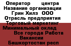 Оператор Call-центра › Название организации ­ Грин Хилз, ООО › Отрасль предприятия ­ Торговый маркетинг › Минимальный оклад ­ 30 000 - Все города Работа » Вакансии   . Башкортостан респ.,Караидельский р-н